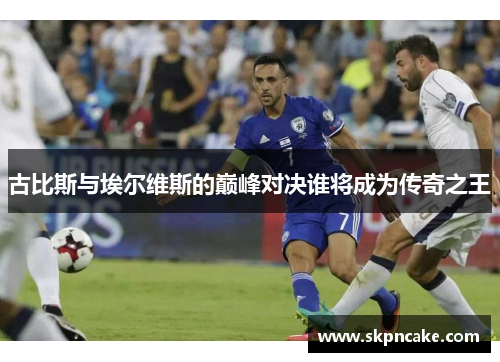 古比斯与埃尔维斯的巅峰对决谁将成为传奇之王