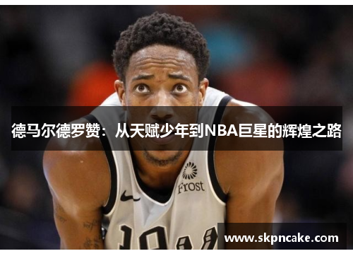 德马尔德罗赞：从天赋少年到NBA巨星的辉煌之路