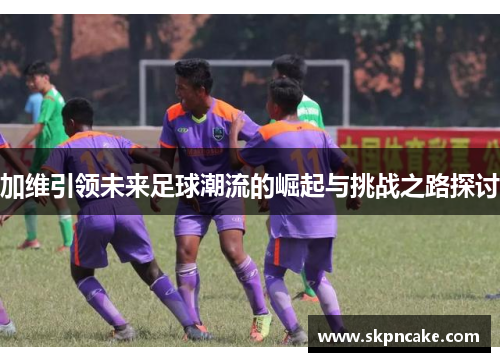 加维引领未来足球潮流的崛起与挑战之路探讨
