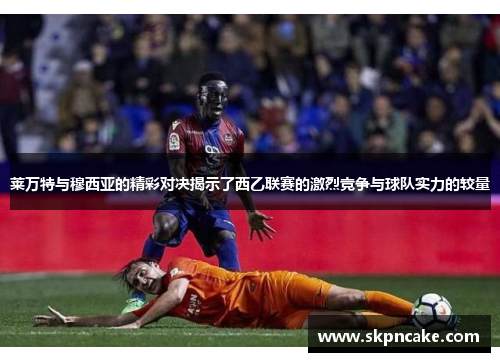 莱万特与穆西亚的精彩对决揭示了西乙联赛的激烈竞争与球队实力的较量