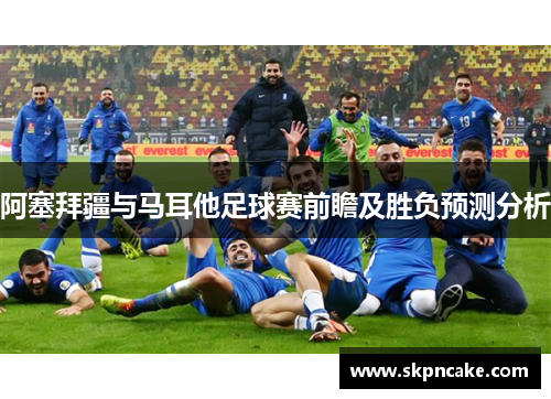 阿塞拜疆与马耳他足球赛前瞻及胜负预测分析