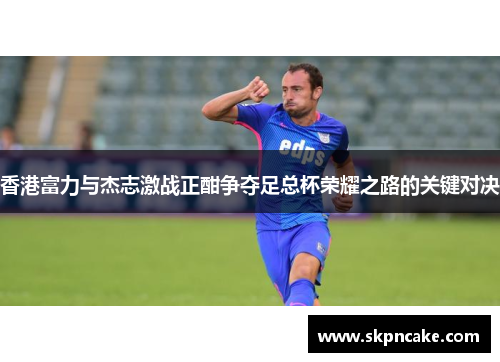 香港富力与杰志激战正酣争夺足总杯荣耀之路的关键对决